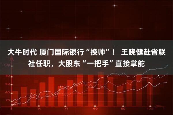 大牛时代 厦门国际银行“换帅”！ 王晓健赴省联社任职，大股东“一把手”直接掌舵