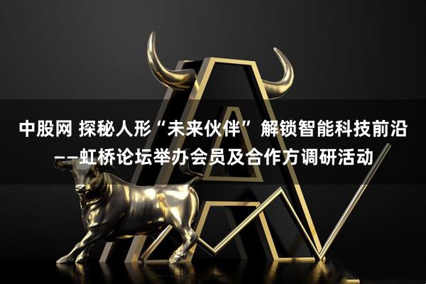 中股网 探秘人形“未来伙伴” 解锁智能科技前沿——虹桥论坛举办会员及合作方调研活动
