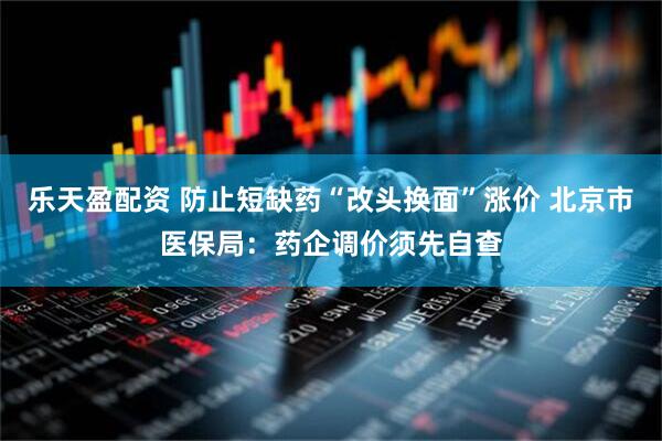 乐天盈配资 防止短缺药“改头换面”涨价 北京市医保局：药企调价须先自查