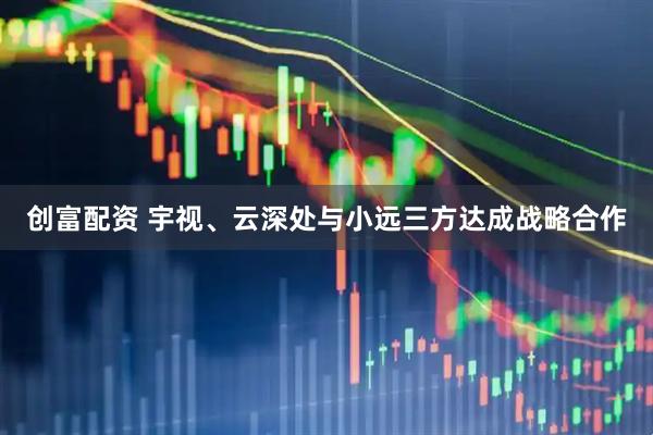 创富配资 宇视、云深处与小远三方达成战略合作