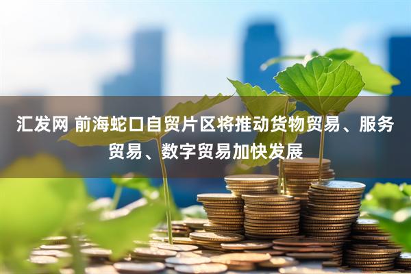汇发网 前海蛇口自贸片区将推动货物贸易、服务贸易、数字贸易加快发展