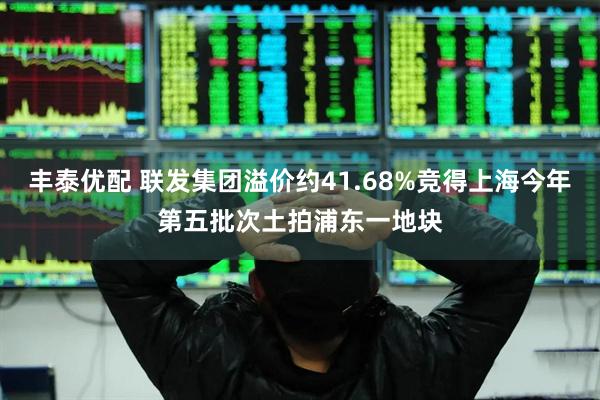 丰泰优配 联发集团溢价约41.68%竞得上海今年第五批次土拍浦东一地块
