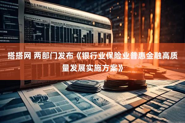 搭搭网 两部门发布《银行业保险业普惠金融高质量发展实施方案》