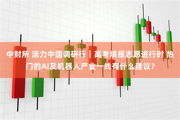 中财所 活力中国调研行｜高考填报志愿进行时 热门的AI及机器人产业一线有什么建议？