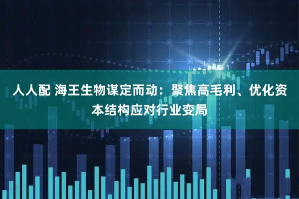人人配 海王生物谋定而动：聚焦高毛利、优化资本结构应对行业变局