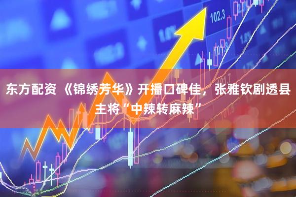 东方配资 《锦绣芳华》开播口碑佳，张雅钦剧透县主将“中辣转麻辣”