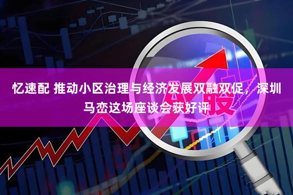忆速配 推动小区治理与经济发展双融双促，深圳马峦这场座谈会获好评
