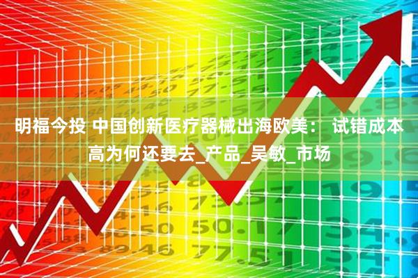 明福今投 中国创新医疗器械出海欧美： 试错成本高为何还要去_产品_吴敏_市场