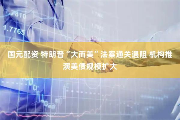 国元配资 特朗普“大而美”法案通关遇阻 机构推演美债规模扩大