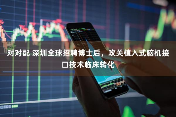 对对配 深圳全球招聘博士后，攻关植入式脑机接口技术临床转化