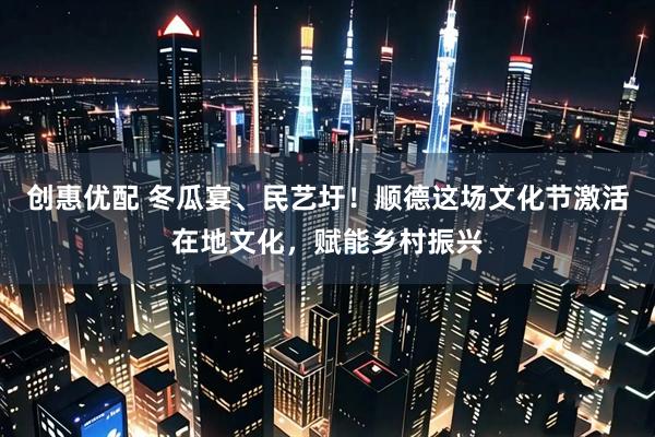 创惠优配 冬瓜宴、民艺圩！顺德这场文化节激活在地文化，赋能乡村振兴