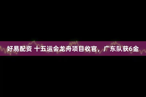 好易配资 十五运会龙舟项目收官，广东队获6金