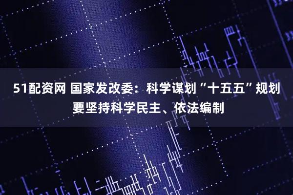 51配资网 国家发改委：科学谋划“十五五”规划 要坚持科学民主、依法编制