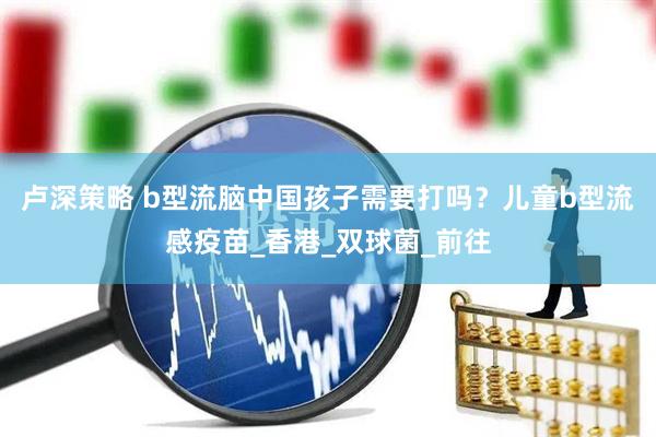 卢深策略 b型流脑中国孩子需要打吗？儿童b型流感疫苗_香港_双球菌_前往