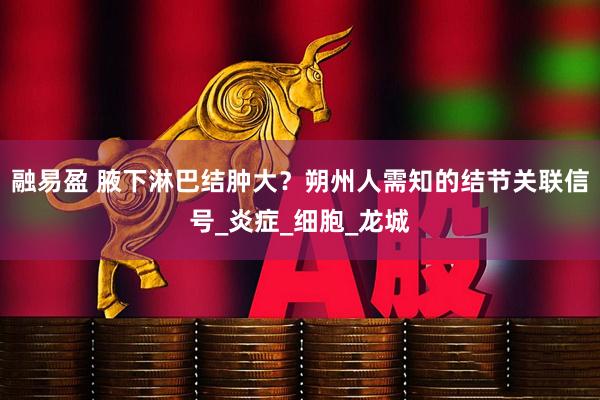 融易盈 腋下淋巴结肿大？朔州人需知的结节关联信号_炎症_细胞_龙城