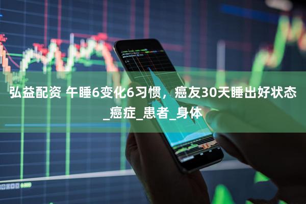 弘益配资 午睡6变化6习惯，癌友30天睡出好状态_癌症_患者_身体
