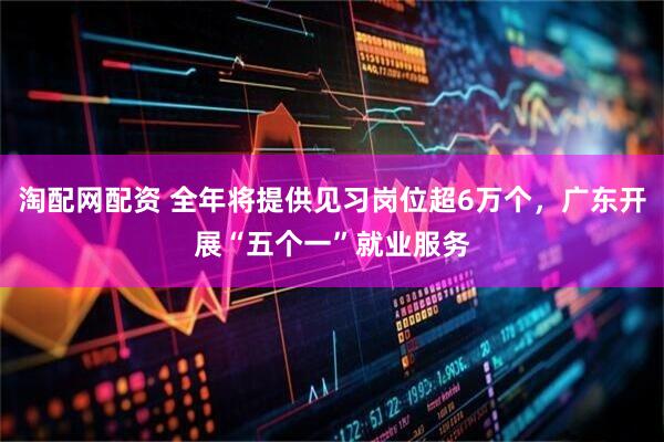 淘配网配资 全年将提供见习岗位超6万个，广东开展“五个一”就业服务