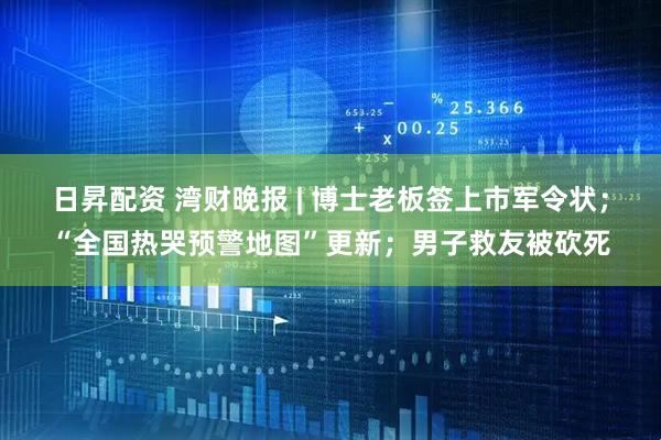 日昇配资 湾财晚报 | 博士老板签上市军令状；“全国热哭预警地图”更新；男子救友被砍死