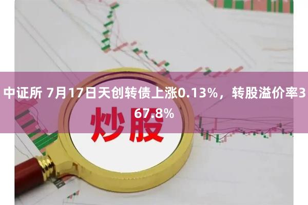 中证所 7月17日天创转债上涨0.13%，转股溢价率367.8%