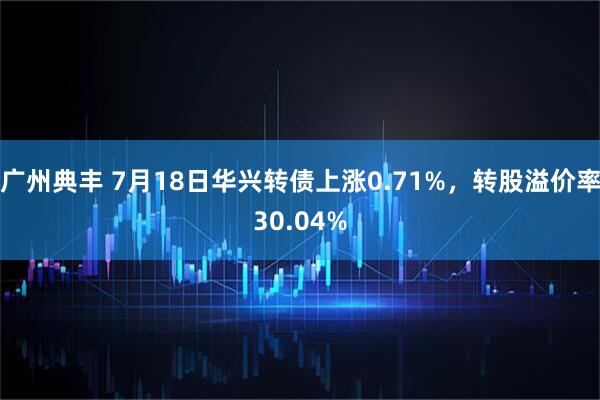 广州典丰 7月18日华兴转债上涨0.71%，转股溢价率30.04%