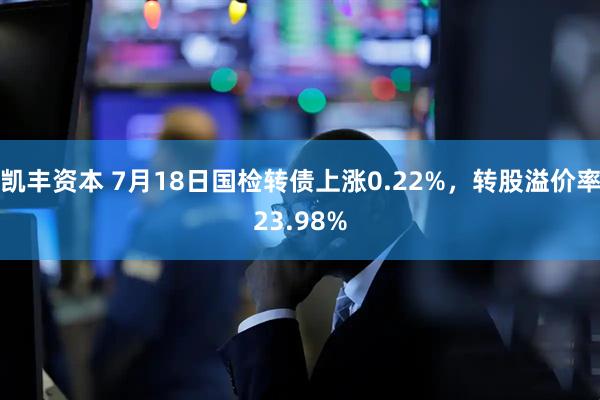 凯丰资本 7月18日国检转债上涨0.22%，转股溢价率23.98%