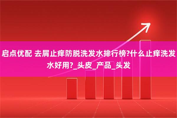 启点优配 去屑止痒防脱洗发水排行榜?什么止痒洗发水好用?_头皮_产品_头发