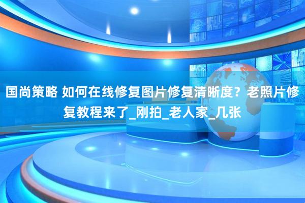 国尚策略 如何在线修复图片修复清晰度？老照片修复教程来了_刚拍_老人家_几张