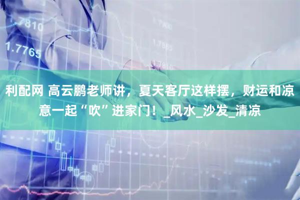 利配网 高云鹏老师讲，夏天客厅这样摆，财运和凉意一起“吹”进家门！_风水_沙发_清凉