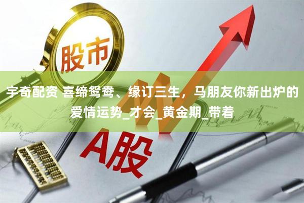 宇奇配资 喜缔鸳鸯、缘订三生，马朋友你新出炉的爱情运势_才会_黄金期_带着