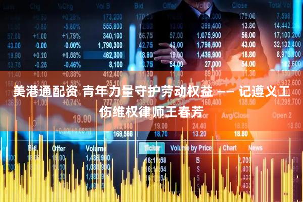 美港通配资 青年力量守护劳动权益 —— 记遵义工伤维权律师王春芳