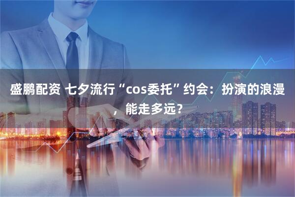 盛鹏配资 七夕流行“cos委托”约会：扮演的浪漫，能走多远？