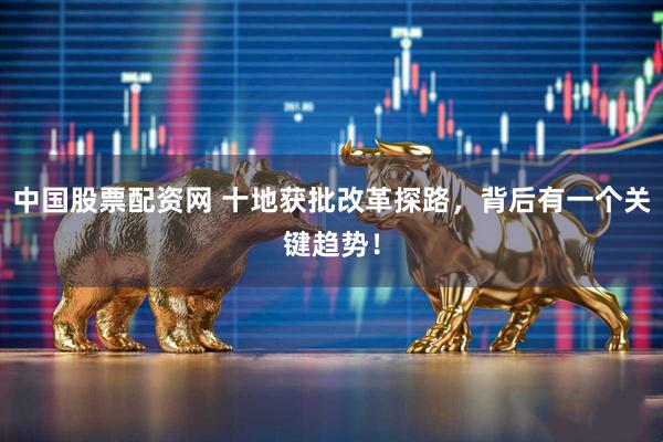 中国股票配资网 十地获批改革探路，背后有一个关键趋势！