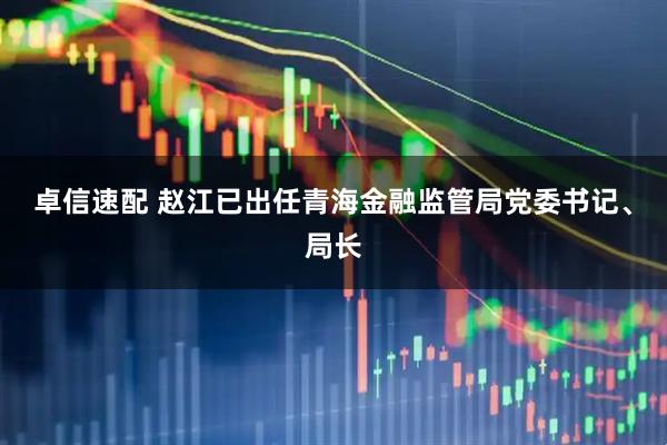 卓信速配 赵江已出任青海金融监管局党委书记、局长