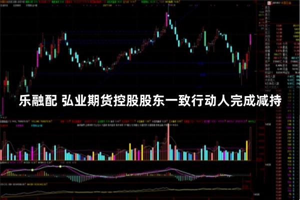 乐融配 弘业期货控股股东一致行动人完成减持