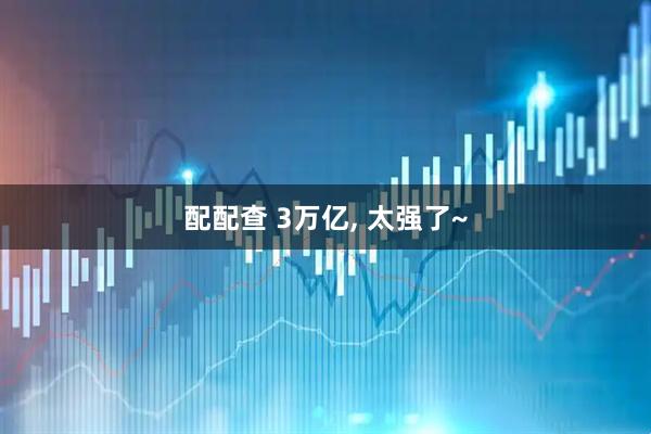 配配查 3万亿, 太强了~