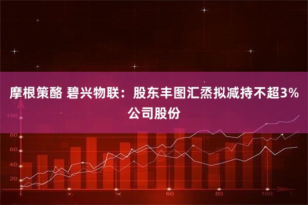 摩根策酪 碧兴物联：股东丰图汇烝拟减持不超3%公司股份