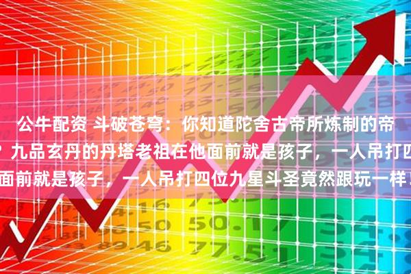 公牛配资 斗破苍穹：你知道陀舍古帝所炼制的帝品雏丹究竟有多厉害吗？九品玄丹的丹塔老祖在他面前就是孩子，一人吊打四位九星斗圣竟然跟玩一样！
