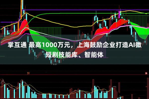 掌互通 最高1000万元，上海鼓励企业打造AI微短剧技能库、智能体
